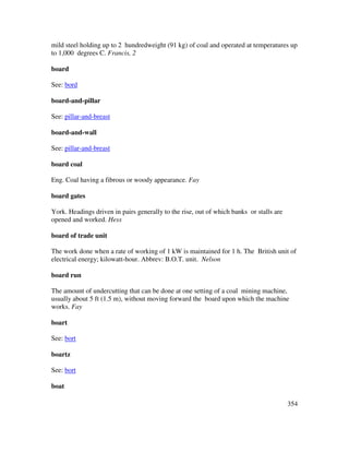 354
mild steel holding up to 2 hundredweight (91 kg) of coal and operated at temperatures up
to 1,000 degrees C. Francis, 2
board
See: bord
board-and-pillar
See: pillar-and-breast
board-and-wall
See: pillar-and-breast
board coal
Eng. Coal having a fibrous or woody appearance. Fay
board gates
York. Headings driven in pairs generally to the rise, out of which banks or stalls are
opened and worked. Hess
board of trade unit
The work done when a rate of working of 1 kW is maintained for 1 h. The British unit of
electrical energy; kilowatt-hour. Abbrev: B.O.T. unit. Nelson
board run
The amount of undercutting that can be done at one setting of a coal mining machine,
usually about 5 ft (1.5 m), without moving forward the board upon which the machine
works. Fay
boart
See: bort
boartz
See: bort
boat
 