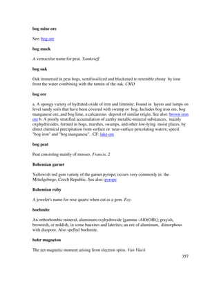 357
bog mine ore
See: bog ore
bog muck
A vernacular name for peat. Tomkeieff
bog oak
Oak immersed in peat bogs, semifossilized and blackened to resemble ebony by iron
from the water combining with the tannin of the oak. CMD
bog ore
a. A spongy variety of hydrated oxide of iron and limonite. Found in layers and lumps on
level sandy soils that have been covered with swamp or bog. Includes bog iron ore, bog
manganese ore, and bog lime, a calcareous deposit of similar origin. See also: brown iron
ore b. A poorly stratified accumulation of earthy metallic-mineral substances, mainly
oxyhydroxides, formed in bogs, marshes, swamps, and other low-lying moist places, by
direct chemical precipitation from surface or near-surface percolating waters; specif.
"bog iron" and "bog manganese". CF: lake ore
bog peat
Peat consisting mainly of mosses. Francis, 2
Bohemian garnet
Yellowish-red gem variety of the garnet pyrope; occurs very commonly in the
Mittelgebirge, Czech Republic. See also: pyrope
Bohemian ruby
A jeweler's name for rose quartz when cut as a gem. Fay
boehmite
An orthorhombic mineral, aluminum oxyhydroxide [gamma -AlO(OH)]; grayish,
brownish, or reddish, in some bauxites and laterites; an ore of aluminum, dimorphous
with diaspore. Also spelled boehmite.
bohr magneton
The net magnetic moment arising from electron spins. Van Vlack
 
