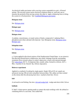 359
An electrical stable gravimeter with a moving system suspended on a pair of bowed
springs. The moving system carries electrical condenser plates at each end, one to
measure the position of the moving system, the other to apply a balancing force to bring
the system to a fixed position. Syn: Lindblad-Malmquist gravimeter
Bolognan stone
See: Bologna stone
Bologna spar
See: Bologna stone
Bologna stone
A nodular, concretionary, or round variety of barite, composed of radiating fibers;
phosphorescent when calcined with charcoal. Syn: Bolognian stone; Bolognan stone;
Bologna spar.
bolognian stone
See: Bologna stone
bolson
a. A term applied in the desert regions of the Southwestern United States to an extensive
flat alluvium-floored basin or depression, into which drainage from the surrounding
mountains flows toward a playa or central depression; a basin with internal drainage.
Syn: playa basin AGI b. A temporary lake, usually saline, formed in a bolson. AGI c.
Mex. A pocket of ore. Etymol: Sp., bolson, large purse.
Bolsover experiment
Applied to a method of working by single panels. Single 100-yd (91-m) panels are
advanced, leaving 100-yd-wide coal pillars between them. The pillars are then worked
on the retreat after the advancing faces have reached a limit line. Nelson
bolt
A rod used in roof bolting. See also: slot-and-wedge bolt; wedge-and-sleeve bolt. Nelson
bolthole
S. Staff. A short narrow opening made to connect the main workings with the airhead or
ventilating drift of a coal mine. Also called bolt.
 