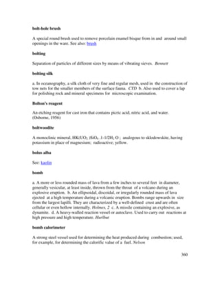 360
bolt-hole brush
A special round brush used to remove porcelain enamel bisque from in and around small
openings in the ware. See also: brush
bolting
Separation of particles of different sizes by means of vibrating sieves. Bennett
bolting silk
a. In oceanography, a silk cloth of very fine and regular mesh, used in the construction of
tow nets for the smaller members of the surface fauna. CTD b. Also used to cover a lap
for polishing rock and mineral specimens for microscopic examination.
Bolton's reagent
An etching reagent for cast iron that contains picric acid, nitric acid, and water.
(Osborne, 1956)
boltwoodite
A monoclinic mineral, HK(UO2 )SiO4 .1-1/2H2 O ; analogous to sklodowskite, having
potassium in place of magnesium; radioactive; yellow.
bolus alba
See: kaolin
bomb
a. A more or less rounded mass of lava from a few inches to several feet in diameter,
generally vesicular, at least inside, thrown from the throat of a volcano during an
explosive eruption. b. An ellipsoidal, discoidal, or irregularly rounded mass of lava
ejected at a high temperature during a volcanic eruption. Bombs range upwards in size
from the largest lapilli. They are characterized by a well-defined crust and are often
cellular or even hollow internally. Holmes, 2 c. A missile containing an explosive, as
dynamite. d. A heavy-walled reaction vessel or autoclave. Used to carry out reactions at
high pressure and high temperature. Hurlbut
bomb calorimeter
A strong steel vessel used for determining the heat produced during combustion; used,
for example, for determining the calorific value of a fuel. Nelson
 