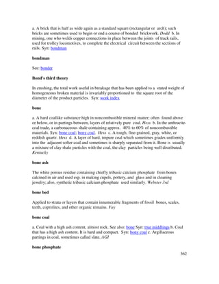 362
a. A brick that is half as wide again as a standard square (rectangular or arch); such
bricks are sometimes used to begin or end a course of bonded brickwork. Dodd b. In
mining, one who welds copper connections in place between the joints of track rails,
used for trolley locomotives, to complete the electrical circuit between the sections of
rails. Syn: bondman
bondman
See: bonder
Bond's third theory
In crushing, the total work useful in breakage that has been applied to a stated weight of
homogeneous broken material is invariably proportioned to the square root of the
diameter of the product particles. Syn: work index
bone
a. A hard coallike substance high in noncombustible mineral matter; often found above
or below, or in partings between, layers of relatively pure coal. Hess b. In the anthracite-
coal trade, a carbonaceous shale containing approx. 40% to 60% of noncombustible
materials. Syn: bone coal; bony coal. Hess c. A tough, fine-grained, gray, white, or
reddish quartz. Hess d. A layer of hard, impure coal which sometimes grades uniformly
into the adjacent softer coal and sometimes is sharply separated from it. Bone is usually
a mixture of clay shale particles with the coal, the clay particles being well distributed.
Kentucky
bone ash
The white porous residue containing chiefly tribasic calcium phosphate from bones
calcined in air and used esp. in making cupels, pottery, and glass and in cleaning
jewelry; also, synthetic tribasic calcium phosphate used similarly. Webster 3rd
bone bed
Applied to strata or layers that contain innumerable fragments of fossil bones, scales,
teeth, coprolites, and other organic remains. Fay
bone coal
a. Coal with a high ash content, almost rock. See also: bone Syn: true middlings b. Coal
that has a high ash content. It is hard and compact. Syn: bony coal c. Argillaceous
partings in coal, sometimes called slate. AGI
bone phosphate
 