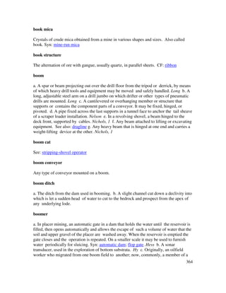 364
book mica
Crystals of crude mica obtained from a mine in various shapes and sizes. Also called
book. Syn: mine-run mica
book structure
The alternation of ore with gangue, usually quartz, in parallel sheets. CF: ribbon
boom
a. A spar or beam projecting out over the drill floor from the tripod or derrick, by means
of which heavy drill tools and equipment may be moved and safely handled. Long b. A
long, adjustable steel arm on a drill jumbo on which drifter or other types of pneumatic
drills are mounted. Long c. A cantilevered or overhanging member or structure that
supports or contains the component parts of a conveyor. It may be fixed, hinged, or
pivoted. d. A pipe fixed across the last supports in a tunnel face to anchor the tail sheave
of a scraper loader installation. Nelson e. In a revolving shovel, a beam hinged to the
deck front, supported by cables. Nichols, 1 f. Any beam attached to lifting or excavating
equipment. See also: dragline g. Any heavy beam that is hinged at one end and carries a
weight-lifting device at the other. Nichols, 1
boom cat
See: stripping-shovel operator
boom conveyor
Any type of conveyor mounted on a boom.
boom ditch
a. The ditch from the dam used in booming. b. A slight channel cut down a declivity into
which is let a sudden head of water to cut to the bedrock and prospect from the apex of
any underlying lode.
boomer
a. In placer mining, an automatic gate in a dam that holds the water until the reservoir is
filled, then opens automatically and allows the escape of such a volume of water that the
soil and upper gravel of the placer are washed away. When the reservoir is emptied the
gate closes and the operation is repeated. On a smaller scale it may be used to furnish
water periodically for sluicing. Syn: automatic dam; flop gate. Hess b. A sonar
transducer, used in the exploration of bottom substrata. Hy c. Originally, an oilfield
worker who migrated from one boom field to another; now, commonly, a member of a
 