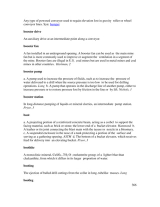 366
Any type of powered conveyor used to regain elevation lost in gravity roller or wheel
conveyor lines. Syn: humper
booster drive
An auxiliary drive at an intermediate point along a conveyor.
booster fan
A fan installed in an underground opening. A booster fan can be used as the main mine
fan but is more commonly used to improve or augment the ventilation in a segment of
the mine. Booster fans are illegal in U.S. coal mines but are used in metal mines and coal
mines in other countries. Hartman, 2
booster pump
a. A pump used to increase the pressure of fluids, such as to increase the pressure of
water delivered to a drill when the source pressure is too low to be used for drilling
operations. Long b. A pump that operates in the discharge line of another pump, either to
increase pressure or to restore pressure lost by friction in the line or by lift. Nichols, 1
booster station
In long-distance pumping of liquids or mineral slurries, an intermediate pump station.
Pryor, 3
boot
a. A projecting portion of a reinforced concrete beam, acting as a corbel to support the
facing material, such as brick or stone; the lower end of a bucket elevator. Hammond b.
A leather or tin joint connecting the blast main with the tuyere or nozzle in a bloomery.
c. A suspended enclosure in the nose of a tank protecting a portion of the surface and
serving as a gathering opening. ASTM d. The bottom of a bucket elevator, which receives
feed for delivery into an elevating bucket. Pryor, 3
boothite
A monoclinic mineral, CuSO4 .7H2 O ; melanterite group; of a lighter blue than
chalcanthite, from which it differs in its larger proportion of water.
booting
The ejection of balled drill cuttings from the collar in long, tubelike masses. Long
bootleg
 