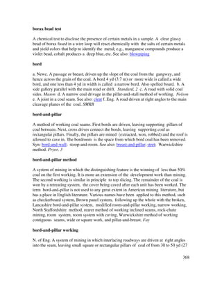 368
borax bead test
A chemical test to disclose the presence of certain metals in a sample. A clear glassy
bead of borax fused in a wire loop will react chemically with the salts of certain metals
and yield colors that help to identify the metal; e.g., manganese compounds produce a
violet bead, cobalt produces a deep blue, etc. See also: blowpiping
bord
a. Newc. A passage or breast, driven up the slope of the coal from the gangway, and
hence across the grain of the coal. A bord 4 yd (3.7 m) or more wide is called a wide
bord, and one less than 4 yd in width is called a narrow bord. Also spelled board. b. A
side gallery parallel with the main road or drift. Standard, 2 c. A road with solid coal
sides. Mason d. A narrow coal drivage in the pillar-and-stall method of working. Nelson
e. A joint in a coal seam. See also: cleat f. Eng. A road driven at right angles to the main
cleavage planes of the coal. SMRB
bord-and-pillar
A method of working coal seams. First bords are driven, leaving supporting pillars of
coal between. Next, cross drives connect the bords, leaving supporting coal as
rectangular pillars. Finally, the pillars are mined (extracted, won, robbed) and the roof is
allowed to cave in. The bordroom is the space from which bord coal has been removed.
Syn: bord-and-wall; stoop-and-room. See also: breast-and-pillar; stret; Warwickshire
method. Pryor, 3
bord-and-pillar method
A system of mining in which the distinguishing feature is the winning of less than 50%
coal on the first working. It is more an extension of the development work than mining.
The second working is similar in principle to top slicing. The remainder of the coal is
won by a retreating system, the cover being caved after each unit has been worked. The
term bord-and-pillar is not used to any great extent in American mining literature, but
has a place in English literature. Various names have been applied to this method, such
as checkerboard system, Brown panel system, following up the whole with the broken,
Lancashire bord-and-pillar system, modified room-and-pillar working, narrow working,
North Staffordshire method, rearer method of working inclined seams, rock-chute
mining, room system, room system with caving, Warwickshire method of working
contiguous seams, wide or square work, and pillar-and-breast. Fay
bord-and-pillar working
N. of Eng. A system of mining in which interlacing roadways are driven at right angles
into the seam, leaving small square or rectangular pillars of coal of from 30 to 50 yd (27
 