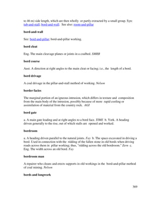 369
to 46 m) side length, which are then wholly or partly extracted by a small group. Syn:
tub-and-stall; bord-and-wall. See also: room-and-pillar
bord-and-wall
See: bord-and-pillar; bord-and-pillar working.
bord cleat
Eng. The main cleavage planes or joints in a coalbed. SMRB
bord course
Aust. A direction at right angles to the main cleat or facing; i.e., the length of a bord.
bord drivage
A coal drivage in the pillar-and-stall method of working. Nelson
border facies
The marginal portion of an igneous intrusion, which differs in texture and composition
from the main body of the intrusion, possibly because of more rapid cooling or
assimilation of material from the country rock. AGI
bord gate
a. A main gate leading and at right angles to a bord face. TIME b. York. A heading
driven generally to the rise, out of which stalls are opened and worked.
bordroom
a. A heading driven parallel to the natural joints. Fay b. The space excavated in driving a
bord. Used in connection with the ridding of the fallen stone in old bords when driving
roads across them in pillar working; thus, "ridding across the old bordroom." Zern c.
Eng. The width across an old bord. Fay
bordroom man
A repairer who cleans and erects supports in old workings in the bord-and-pillar method
of coal mining. Nelson
bords and longwork
 
