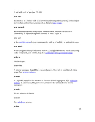 37
A soil with a pH of less than 7.0. AGI
acid steel
Steel melted in a furnace with an acid bottom and lining and under a slag containing an
excess of an acid substance, such as silica. See also: acid process
acid strength
Related to ability to liberate hydrogen ions to solution, and hence to electrical
conductivity of equivalent aqueous solutions of acids. Pryor, 3
acid test
a. See: acid-dip survey b. A severe or decisive trial, as of usability or authenticity. Long
acid water
Water charged naturally with carbon dioxide. Also applied to natural waters containing
sulfur compounds, esp. sulfates. See also: acid mine water; acid mine drainage.
aciform
Needle-shaped.
aciniform
A mineral aggregate shaped like a cluster of grapes. Also, full of small kernels like a
grape. Syn: acinose; acinous.
acinose
a. Grapelike; applied to the structure of clustered mineral aggregates. Syn: aciniform;
acinous. b. Granulated; like grape seeds; applied to the texture of some mineral
aggregates.
acinote
Former name for actinolite.
acinous
See: aciniform; acinose.
aclinal
 