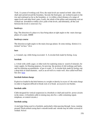 370
York. A system of working coal. First, the main levels are started on both sides of the
shaft and carried toward the boundary. Second, the bord gates are worked in pairs to the
rise and continued as far as the boundary, or to within a short distance of a range of
upper levels and other bord gates. Lastly, the whole of the pillars and remaining coal are
worked out downhill to within a few yards of the levels, and ultimately, all the coal
between the levels is removed. Fay
bordways
Eng. The direction of a place or a face being taken at right angles to the main cleavage
planes of a seam. SMRB
bordways course
The direction at right angles to the main cleavage planes. In some mining districts it is
termed "on face." Zern
bore
a. A tunnel, esp. while being excavated. b. A circular hole made by boring. Long
borehole
a. A hole with a drill, auger, or other tools for exploring strata in search of minerals, for
water supply, for blasting purposes, for proving the position of old workings and faults,
and for releasing accumulations of gas or water. b. A circular hole made by boring; esp.
a deep hole of small diameter, such as an oil well or a water well. Also called well bore.
See also: hole
borehole bottom charge
Explosives loaded in the hole bottom at a weight or density in excess of the main charge
in order to fragment difficult to break rock or to break an excessive toe burden.
borehole cable
Cable designed for vertical suspension in a borehole or shaft and used for power circuits
in the mines. (A borehole cable in mining may also be a cable containing signal,
telephone, or control circuits.)
borehole casing
A steel pipe lining used in a borehole, particularly when passing through loose, running
ground. Flush-jointed casing that is smooth inside and outside may be either screwed or
welded. Nelson
 