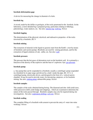 371
borehole deformation gage
A device for measuring the change in diameter of a hole.
borehole log
A record, made by the driller or geologist, of the rocks penetrated in the borehole. In the
laboratory, a more detailed log is prepared giving particulars relating to lithology,
paleontology, water analysis, etc. See also: electric log; well log. Nelson
borehole logging
The determination of the physical, electrical, and radioactive properties of the rocks
traversed by a borehole. BS, 9
borehole mining
The extraction of minerals in the liquid or gaseous state from the Earth's crust by means
of boreholes and suction pumps. Boreholes are used for mining petroleum, and for the
extraction of liquid solutions of salt, sulfur, etc. See also: well
borehole pressure
The pressure that the hot gases of detonation exert on the borehole wall. It is primarily a
function of the density of the explosive and the heat of explosion. Syn: gas pressure
borehole pump
a. Any pump that can be suspended in a borehole; usually a centrifugal pump suspended
in a borehole by its pipe range and driven by a shaft inside the pipe. BS, 10 b. A
centrifugal pump, electrically driven, and designed in the form of a vertical narrow
chamber. It may be used to provide water, for dewatering purposes, or for borehole
mining. See also: sinking pump submersible pump. Nelson
borehole samples
The samples of the rocks obtained during boring. The diamond and shot drill yield cores,
while percussive drills yield sludge and chippings, which are examined to determine the
nature of the rocks passed through. Borehole samples may also be required during site
investigations. See also: exploratory drilling; soil core. Nelson
borehole sealing
The complete filling of a borehole with cement to prevent the entry of water into mine
workings. Nelson
 