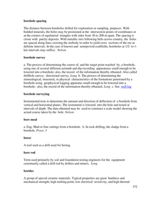 372
borehole spacing
The distance between boreholes drilled for exploration or sampling purposes. With
bedded minerals, the holes may be positioned at the intersection points of coordinates or
at the corners of equilateral triangles with sides from 30 to 200 m apart. The spacing is
closer with patchy deposits. With metallic ores following belts across country, the holes
are spaced along lines crossing the orebody in order to yield cross sections of the ore at
definite intervals. In the case of known and semiproved coalfields, boreholes at 1/2- to 1-
km intervals may suffice. Nelson
borehole survey
a. The process of determining the course of, and the target point reached by, a borehole,
using one of several different azimuth and dip recording apparatuses small enough to be
lowered into a borehole; also, the record of the information thereby obtained. Also called
drillhole survey; directional survey. Long b. The process of determining the
mineralogical, structural, or physical characteristics of the formations penetrated by a
borehole using geophysical logging apparatus small enough to be lowered into a
borehole; also, the record of the information thereby obtained. Long c. See: well log
borehole surveying
Instrumental tests to determine the amount and direction of deflection of a borehole from
vertical and horizontal planes. The instrument is lowered into the hole and tested at
intervals of depth. The data obtained may be used to construct a scale model showing the
actual course taken by the hole. Nelson
bore meal
a. Eng. Mud or fine cuttings from a borehole. b. In rock drilling, the sludge from a
borehole. Pryor, 3
borer
A tool such as a drill used for boring.
bore rod
Term used primarily by soil and foundation testing engineers for the equipment
customarily called a drill rod by drillers and miners. Long
borides
A group of special ceramic materials. Typical properties are great hardness and
mechanical strength, high melting point, low electrical resistivity, and high thermal
 