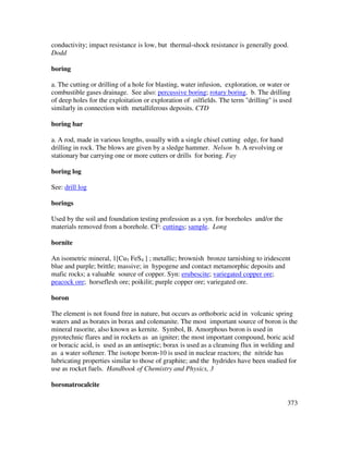 373
conductivity; impact resistance is low, but thermal-shock resistance is generally good.
Dodd
boring
a. The cutting or drilling of a hole for blasting, water infusion, exploration, or water or
combustible gases drainage. See also: percussive boring; rotary boring. b. The drilling
of deep holes for the exploitation or exploration of oilfields. The term "drilling" is used
similarly in connection with metalliferous deposits. CTD
boring bar
a. A rod, made in various lengths, usually with a single chisel cutting edge, for hand
drilling in rock. The blows are given by a sledge hammer. Nelson b. A revolving or
stationary bar carrying one or more cutters or drills for boring. Fay
boring log
See: drill log
borings
Used by the soil and foundation testing profession as a syn. for boreholes and/or the
materials removed from a borehole. CF: cuttings; sample. Long
bornite
An isometric mineral, 1[Cu5 FeS4 ] ; metallic; brownish bronze tarnishing to iridescent
blue and purple; brittle; massive; in hypogene and contact metamorphic deposits and
mafic rocks; a valuable source of copper. Syn: erubescite; variegated copper ore;
peacock ore; horseflesh ore; poikilit; purple copper ore; variegated ore.
boron
The element is not found free in nature, but occurs as orthoboric acid in volcanic spring
waters and as borates in borax and colemanite. The most important source of boron is the
mineral rasorite, also known as kernite. Symbol, B. Amorphous boron is used in
pyrotechnic flares and in rockets as an igniter; the most important compound, boric acid
or boracic acid, is used as an antiseptic; borax is used as a cleansing flux in welding and
as a water softener. The isotope boron-10 is used in nuclear reactors; the nitride has
lubricating properties similar to those of graphite; and the hydrides have been studied for
use as rocket fuels. Handbook of Chemistry and Physics, 3
boronatrocalcite
 