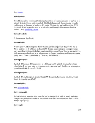 374
See: ulexite
boron carbide
Probably not a true compound, but instead a solution of varying amounts of carbon in a
slightly distorted boron lattice; symbol, BC; black; hexagonal rhombohedral crystals;
ranking next to diamond in hardness, 9.3 on the Mohs scale; and melting point, 2,350
degrees C. Used in powder form as an abrasive and in molded form as an abrasion
resister. Syn: tetraboron carbide
boronitrocalcite
A former name for ulexite.
boron nitride
White; symbol, BN; hexagonal rhombohedral, crystals or powder; the powder has a
Mohs hardness of 2; sublimes at about 3,000 degrees C; anisotropic; some properties
vary according to the method of preparation and the crystal form. Used as a refractory; a
high-temperature lubricant, as in glass molds; in furnace insulation; and in molten-metal
pump parts. CCD, 2; Handbook of Chemistry and Physics, 2
boron phosphate
Symbol, BPO; sp gr, 2.81; vaporizes at 1,400 degrees C; related structurally to high
cristobalite. It has been used as a constituent of a ceramic body that fires to a translucent
porcelain at 1,000 degrees C. Dodd
boron phosphide
Symbol, BP; melting point, greater than 2,000 degrees C, but readily oxidizes, which
limits its potential use. Dodd
boron silicides
See: silicon borides
borrow material
Soil or sediment removed from a site for use in construction, such as sandy sediment
dredged and pumped to restore an eroded beach, or clay taken to build a levee or dike.
Army Corps of Eng.
borrow pit
 