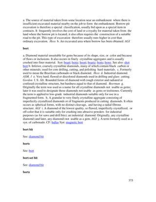 375
a. The source of material taken from some location near an embankment where there is
insufficient excavated material nearby on the job to form the embankment. Borrow-pit
excavation is therefore a special classification, usually bid upon as a special item in
contracts. It frequently involves the cost of land or a royalty for material taken from the
land where the borrow pit is located; it also often requires the construction of a suitable
road to the pit. This type of excavation therefore usually runs higher in cost than
ordinary excavation. Hess b. An excavated area where borrow has been obtained. AGI
bort
a. Diamond material unsuitable for gems because of its shape, size, or color and because
of flaws or inclusions. It also occurs in finely crystalline aggregates and is usually
crushed into finer material. Syn: boart; bortz; boort; boartz; borts; bowr. See also: shot
bort b. Inferior, coarsely crystalline diamonds, many of which contain black carbon or
other minerals; used for core drilling, cutting, and polishing hard materials. c. Formerly
used to mean the Brazilian carbonado or black diamond. Hess d. Industrial diamond.
ASM, 1 e. Very hard, flawed or discolored diamonds used in drilling and glass cutting.
Gordon f. S. Afr. Rounded forms of diamond with rough exterior and radiated or
confused crystalline structure, but hardness equal to that of diamond. Beerman g.
Originally the term was used as a name for all crystalline diamonds not usable as gems;
later it was used to designate those diamonds not usable as gems or toolstones. Currently
the term is applied to low-grade industrial diamonds suitable only for use in a
fragmented form. h. A granular to very finely crystalline aggregate consisting of
imperfectly crystallized diamonds or of fragments produced in cutting diamonds. It often
occurs as spherical forms, with no distinct cleavage, and having a radial fibrous
structure. AGI i. A diamond of the lowest quality, so flawed, imperfectly crystallized, or
off-color that it is suitable only for crushing into abrasive powders for industrial
purposes (as for saws and drill bits); an industrial diamond. Originally, any crystalline
diamond (and later, any diamond) not usable as a gem. AGI j. A term formerly used as a
syn. of carbonado. CF: ballas Syn: magnetic bort
bort bit
See: diamond bit
borts
See: bort
bort-set bit
See: diamond bit
bortz
 