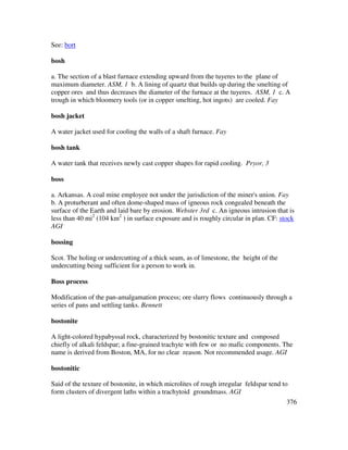 376
See: bort
bosh
a. The section of a blast furnace extending upward from the tuyeres to the plane of
maximum diameter. ASM, 1 b. A lining of quartz that builds up during the smelting of
copper ores and thus decreases the diameter of the furnace at the tuyeres. ASM, 1 c. A
trough in which bloomery tools (or in copper smelting, hot ingots) are cooled. Fay
bosh jacket
A water jacket used for cooling the walls of a shaft furnace. Fay
bosh tank
A water tank that receives newly cast copper shapes for rapid cooling. Pryor, 3
boss
a. Arkansas. A coal mine employee not under the jurisdiction of the miner's union. Fay
b. A proturberant and often dome-shaped mass of igneous rock congealed beneath the
surface of the Earth and laid bare by erosion. Webster 3rd c. An igneous intrusion that is
less than 40 mi2
(104 km2
) in surface exposure and is roughly circular in plan. CF: stock
AGI
bossing
Scot. The holing or undercutting of a thick seam, as of limestone, the height of the
undercutting being sufficient for a person to work in.
Boss process
Modification of the pan-amalgamation process; ore slurry flows continuously through a
series of pans and settling tanks. Bennett
bostonite
A light-colored hypabyssal rock, characterized by bostonitic texture and composed
chiefly of alkali feldspar; a fine-grained trachyte with few or no mafic components. The
name is derived from Boston, MA, for no clear reason. Not recommended usage. AGI
bostonitic
Said of the texture of bostonite, in which microlites of rough irregular feldspar tend to
form clusters of divergent laths within a trachytoid groundmass. AGI
 