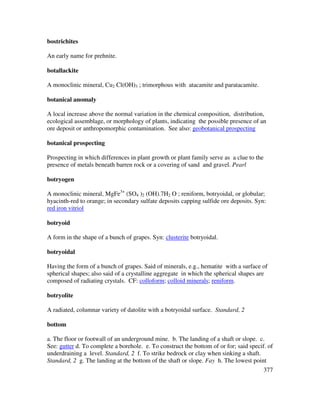 377
bostrichites
An early name for prehnite.
botallackite
A monoclinic mineral, Cu2 Cl(OH)3 ; trimorphous with atacamite and paratacamite.
botanical anomaly
A local increase above the normal variation in the chemical composition, distribution,
ecological assemblage, or morphology of plants, indicating the possible presence of an
ore deposit or anthropomorphic contamination. See also: geobotanical prospecting
botanical prospecting
Prospecting in which differences in plant growth or plant family serve as a clue to the
presence of metals beneath barren rock or a covering of sand and gravel. Pearl
botryogen
A monoclinic mineral, MgFe3+
(SO4 )2 (OH).7H2 O ; reniform, botryoidal, or globular;
hyacinth-red to orange; in secondary sulfate deposits capping sulfide ore deposits. Syn:
red iron vitriol
botryoid
A form in the shape of a bunch of grapes. Syn: clusterite botryoidal.
botryoidal
Having the form of a bunch of grapes. Said of minerals, e.g., hematite with a surface of
spherical shapes; also said of a crystalline aggregate in which the spherical shapes are
composed of radiating crystals. CF: colloform; colloid minerals; reniform.
botryolite
A radiated, columnar variety of datolite with a botryoidal surface. Standard, 2
bottom
a. The floor or footwall of an underground mine. b. The landing of a shaft or slope. c.
See: gutter d. To complete a borehole. e. To construct the bottom of or for; said specif. of
underdraining a level. Standard, 2 f. To strike bedrock or clay when sinking a shaft.
Standard, 2 g. The landing at the bottom of the shaft or slope. Fay h. The lowest point
 
