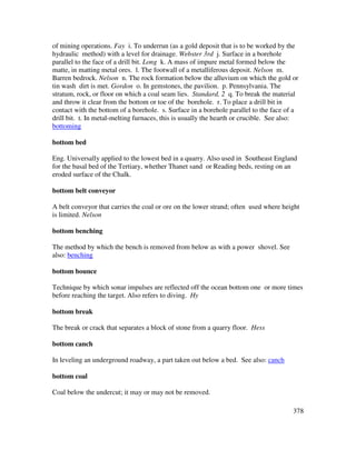378
of mining operations. Fay i. To underrun (as a gold deposit that is to be worked by the
hydraulic method) with a level for drainage. Webster 3rd j. Surface in a borehole
parallel to the face of a drill bit. Long k. A mass of impure metal formed below the
matte, in matting metal ores. l. The footwall of a metalliferous deposit. Nelson m.
Barren bedrock. Nelson n. The rock formation below the alluvium on which the gold or
tin wash dirt is met. Gordon o. In gemstones, the pavilion. p. Pennsylvania. The
stratum, rock, or floor on which a coal seam lies. Standard, 2 q. To break the material
and throw it clear from the bottom or toe of the borehole. r. To place a drill bit in
contact with the bottom of a borehole. s. Surface in a borehole parallel to the face of a
drill bit. t. In metal-melting furnaces, this is usually the hearth or crucible. See also:
bottoming
bottom bed
Eng. Universally applied to the lowest bed in a quarry. Also used in Southeast England
for the basal bed of the Tertiary, whether Thanet sand or Reading beds, resting on an
eroded surface of the Chalk.
bottom belt conveyor
A belt conveyor that carries the coal or ore on the lower strand; often used where height
is limited. Nelson
bottom benching
The method by which the bench is removed from below as with a power shovel. See
also: benching
bottom bounce
Technique by which sonar impulses are reflected off the ocean bottom one or more times
before reaching the target. Also refers to diving. Hy
bottom break
The break or crack that separates a block of stone from a quarry floor. Hess
bottom canch
In leveling an underground roadway, a part taken out below a bed. See also: canch
bottom coal
Coal below the undercut; it may or may not be removed.
 