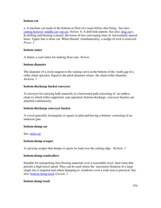 379
bottom cut
a. A machine cut made in the bottom or floor of a seam before shot firing. See also:
cutting horizon; middle cut; top cut. Nelson b. A drill hole pattern. See also: drag cut c.
In drilling and blasting a tunnel, the lower of two converging lines of horizontally spaced
holes. Upper line is draw cut. When blasted simultaneously, a wedge of rock is removed.
Pryor, 3
bottom cutter
A dinter; a coal cutter for making floor cuts. Nelson
bottom diameter
The diameter of a circle tangent to the seating curve at the bottom of the tooth gap of a
roller chain sprocket. Equal to the pitch diameter minus the chain-roller diameter.
Jackson, 1
bottom-discharge bucket conveyor
A conveyor for carrying bulk materials in a horizontal path consisting of an endless
chain to which roller-supported, cam-operated, bottom-discharge conveyor buckets are
attached continuously.
bottom-discharge conveyor bucket
A vessel generally rectangular or square in plan and having a bottom consisting of an
undercut gate.
bottom-dump car
See: mine car
bottom-dump scraper
A carrying scraper that dumps or ejects its load over the cutting edge. Nichols, 1
bottom-dump semitrailers
Suitable for transporting free-flowing materials over a reasonably level haul route that
permits a high travel speed. They can be used where the maximum flotation of a large
single tire is required and where dumping in windrows over a wide area is practical. See
also: bottom dump truck Carson, 1
bottom dump truck
 