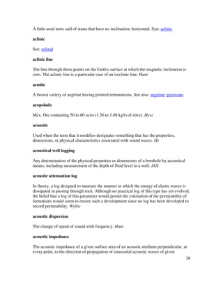 38
A little-used term said of strata that have no inclination; horizontal. Syn: aclinic
aclinic
See: aclinal
aclinic line
The line through those points on the Earth's surface at which the magnetic inclination is
zero. The aclinic line is a particular case of an isoclinic line. Hunt
acmite
A brown variety of aegirine having pointed terminations. See also: aegirine; pyroxene.
acopolado
Mex. Ore containing 50 to 60 oz/st (1.56 to 1.88 kg/t) of silver. Hess
acoustic
Used when the term that it modifies designates something that has the properties,
dimensions, or physical characteristics associated with sound waves. Hy
acoustical well logging
Any determination of the physical properties or dimensions of a borehole by acoustical
means, including measurement of the depth of fluid level in a well. AGI
acoustic attenuation log
In theory, a log designed to measure the manner in which the energy of elastic waves is
dissipated in passing through rock. Although no practical log of this type has yet evolved,
the belief that a log of this parameter would permit the estimation of the permeability of
formations would seem to ensure such a development since no log has been developed to
record permeability. Wyllie
acoustic dispersion
The change of speed of sound with frequency. Hunt
acoustic impedance
The acoustic impedance of a given surface area of an acoustic medium perpendicular, at
every point, to the direction of propagation of sinusoidal acoustic waves of given
 