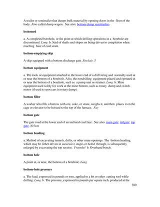 380
A trailer or semitrailer that dumps bulk material by opening doors in the floor of the
body. Also called dump wagon. See also: bottom-dump semitrailers
bottomed
a. A completed borehole, or the point at which drilling operations in a borehole are
discontinued. Long b. Said of shafts and slopes on being driven to completion when
reaching base of coal seam.
bottom-emptying skip
A skip equipped with a bottom discharge gate. Sinclair, 5
bottom equipment
a. The tools or equipment attached to the lower end of a drill string and normally used at
or near the bottom of a borehole. Also, the nondrilling equipment placed and operated at
or near the bottom of a borehole, such as a pump unit or strainer. Long b. Mine
equipment used solely for work at the mine bottom, such as rotary dump and switch
motor (if used to spot cars in rotary dump).
bottom filler
A worker who fills a barrow with ore, coke, or stone, weighs it, and then places it on the
cage or elevator to be hoisted to the top of the furnace. Fay
bottom gate
The gate road at the lower end of an inclined coal face. See also: main gate; tailgate; top
gate. Nelson
bottom heading
a. Method of excavating tunnels, drifts, or other mine openings. The bottom heading,
which may be either driven in successive stages or holed through, is subsequently
enlarged by excavating the top section. Fraenkel b. Overhand bench.
bottom hole
A point at, or near, the bottom of a borehole. Long
bottom-hole pressure
a. The load, expressed in pounds or tons, applied to a bit or other cutting tool while
drilling. Long b. The pressure, expressed in pounds per square inch, produced at the
 