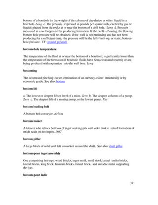 381
bottom of a borehole by the weight of the column of circulation or other liquid in a
borehole. Long c. The pressure, expressed in pounds per square inch, exerted by gas or
liquids ejected from the rocks at or near the bottom of a drill hole. Long d. Pressure
measured in a well opposite the producing formation. If the well is flowing, the flowing
bottom-hole pressure will be obtained; if the well is not producing and has not been
producing for a sufficient time, the pressure will be the fully built-up, or static, bottom-
hole pressure. CF: ground pressure
bottom-hole temperature
The temperature of the fluid at or near the bottom of a borehole; significantly lower than
the temperature of the formation if borehole fluids have been circulated recently or are
being produced with expansion into the well bore. Long
bottoming
The downward pinching-out or termination of an orebody, either structurally or by
economic grade. See also: bottom
bottom lift
a. The lowest or deepest lift or level of a mine. Zern b. The deepest columns of a pump.
Zern c. The deepest lift of a mining pump, or the lowest pump. Fay
bottom loading belt
A bottom belt conveyor. Nelson
bottom maker
A laborer who relines bottoms of ingot soaking pits with coke dust to retard formation of
oxide scale on hot ingots. DOT
bottom pillar
A large block of solid coal left unworked around the shaft. See also: shaft pillar
bottom-pour ingot assembly
One comprising hot tops, wood blocks, ingot mold, mold stool, lateral outlet bricks,
lateral bricks, king brick, fountain bricks, funnel brick, and suitable metal supporting
devices.
bottom-pour ladle
 