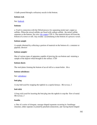 382
A ladle poured through a refractory nozzle in the bottom.
bottom rock
See: bedrock
bottoms
a. Used in connection with the Orford process for separating nickel and copper as
sulfides. When the mixed sulfides are fused with sodium sulfide, the nickel sulfide
separates to the bottom. See also: tile copper CTD b. The material drawn off from the
bottom of a tower or still. Any residue accumulating in the bottom of a process vessel.
bottom sample
A sample obtained by collecting a portion of material on the bottom of a container or
pipeline. Bennett
bottom sampler
One of various types of apparatus capable of piercing the sea bottom and retaining a
sample of the deposit when brought to the surface. CTD
bottom sheets
The steel plates forming the bottom of an oil still or a steam boiler. Hess
bottom subsidence
See: subsidence
bott plug
A clay ball used for stopping the taphole in a cupola furnace. Mersereau, 2
bott stick
A long stick used for inserting the bott plug into the taphole to stop the flow of metal.
Mersereau, 2
boudin
a. One of a series of elongate, sausage-shaped segments occurring in boudinage
structure, either separate or joined by pinched connections, and having barrel-shaped
 