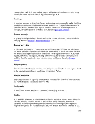 383
cross sections. AGI b. A term applied loosely, without regard to shape or origin, to any
tectonic inclusion. Etymol: French, bag; blood sausage. AGI
boudinage
A structure common in strongly deformed sedimentary and metamorphic rocks, in which
an original continuous competent layer or bed between less competent layers has been
stretched, thinned, and broken at regular intervals into bodies resembling boudins or
sausages, elongated parallel to the fold axes. See also: pull-apart structure
Bouguer anomaly
A gravity anomaly calculated after corrections for latitude, elevation, and terrain. Pron:
boo-gay. See also: anomaly; Bouguer correction. AGI
Bouguer correction
A correction made to gravity data for the attraction of the rock between the station and
the datum elevation (commonly sea level); or, if the station is below the datum elevation,
for the rock missing between station and datum. The Bouguer correction is 0.01276 ph
mgal/ft, or 0.04185 ph mgal/m, where p is the specific gravity of the intervening rock
and h is the difference in elevation between station and datum. See also: Bouguer
anomaly
Bouguer gravity
Gravity values after latitude, elevation, and Bouguer corrections have been applied. Used
in the gravitational method of geophysical prospecting. Nelson
Bouguer reduction
The correction made in a gravity survey to take account of the altitude of the station and
the rock between the station and sea level. AGI
boulangerite
A monoclinic mineral, Pb5 Sb4 S11 ; metallic; bluish-gray; massive.
boulder
a. A detached rock mass larger than a cobble, having a diameter greater than 10 in (25.4
cm) or 8 phi units, or about the size of a volleyball, being somewhat rounded or
otherwise distinctively shaped by abrasion in the course of transport; the largest rock
fragment recognized by sedimentologists. In Great Britain, the limiting size of 8 in (20.3
 