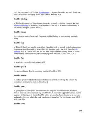 384
cm) has been used. AGI b. See: boulder stone c. A general term for any rock that is too
heavy to be lifted readily by hand. Also spelled bowlder. AGI
boulder blasting
a. The breaking down of large stones at quarries by small explosive charges. See also:
secondary blasting b. Secondary blasting of rocks too big to be moved conveniently in
the mine's transport system. Pryor, 3
boulder buster
An explosive used to break rock fragments by blockholing or mudcapping methods.
Long
boulder clay
a. The stiff, hard, and usually unstratified clay of the drift or glacial period that contains
boulders scattered through it. Also called till; hardpan; drift clay; drift. See also: till;
moraine. Fay b. Glacial drift that has not been subjected to the sorting action of water
and therefore contains mixed particles ranging from boulders to clay sizes. ASCE
boulder flat
A level tract covered with boulders. AGI
boulder gravel
An unconsolidated deposit consisting mainly of boulders. AGI
boulder motion
A surface quarry worked only in detached masses of rock overlying the solid rock;
sometimes contracted to motion. Standard, 2
boulder quarry
A quarry in which the joints are numerous and irregular, so that the stone has been
broken naturally into comparatively small blocks. A local term applied to certain marble
quarries in the region of Knoxville, TN, where erosion has formed many large cavities
and cracks, between which the rock stands up as pinnacles. The cavities are now filled
with clay. Fay
boulder stone
 