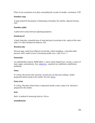 386
Films of one constituent of an alloy surrounding the crystals of another constituent. CTD
boundary map
A map created for the purpose of delineating a boundary line and the adjacent territory.
AGI
boundary pillar
A pillar left in mines between adjoining properties.
bound gravel
A hard, lenticular, cemented mass of sand and gravel occurring in the region of the water
table; it is often mistaken for bedrock. AGI
Bourdon tube
Pressure gage, made from elliptical curved tube, which straightens somewhat under
pressure, and is made to move a measuring needle over a dial. Pryor, 3
bournonite
An orthorhombic mineral, 4[PbCuSbS3 ] ; shows wheel-shaped twin crystals; a source of
lead, copper, and antimony. Syn: wheel ore; cogwheel ore; endellinite; endellionite;
berthonite.
bouse
N. of Eng. Ore mixed with veinstone; second-class ore that must undergo further
preparation before going to the smelter. See also: boose
bouse team
N. of Eng. The place where bouse is deposited outside a mine, ready to be dressed or
prepared for the smelter.
bout
Derb. A method of measuring lead ore. Nelson
bouteillenstein
 