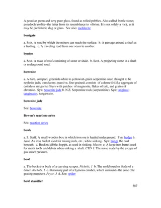 387
A peculiar green and very pure glass, found as rolled pebbles. Also called bottle stone;
pseudochrysolite--the latter from its resemblance to olivine. It is not solely a rock, as it
may be prehistoric slag or glass. See also: moldavite
boutgate
a. Scot. A road by which the miners can reach the surface. b. A passage around a shaft at
a landing. c. A traveling road from one seam to another.
bouton
a. Scot. A mass of roof consisting of stone or shale. b. Scot. A projecting stone in a shaft
or underground road.
bowenite
a. A hard, compact, greenish-white to yellowish-green serpentine once thought to be
nephrite jade; translucent; massive, fine-grained; consists of a dense feltlike aggregate of
colorless antigorite fibers with patches of magnesite, flakes of talc, and grains of
chromite. Syn: bowenite jade b. N.Z. Serpentine rock (serpentinite). Syn: tangiwai;
tangiwaite; tangawaite.
bowenite jade
See: bowenite
Bowen's reaction series
See: reaction series
bowk
a. S. Staff. A small wooden box in which iron ore is hauled underground. Syn: hudge b.
Aust. An iron bucket used for raising rock, etc., while sinking. Syn: hudge the coal
beneath. d. Bucket; kibble; hoppit, as used in sinking. Mason e. A large iron barrel used
for men's tools and debris when sinking a shaft. CTD f. The noise made by the escape of
gas under pressure.
bowl
a. The bucket or body of a carrying scraper. Nichols, 1 b. The moldboard or blade of a
dozer. Nichols, 1 c. Stationary part of a Symons crusher, which surrounds the cone (the
grating member). Pryor, 3 d. See: spider
bowl classifier
 