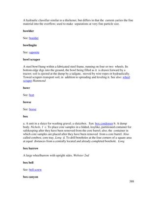 388
A hydraulic classifier similar to a thickener, but differs in that the current carries the fine
material into the overflow; used to make separations at very fine particle size.
bowlder
See: boulder
bowlingite
See: saponite
bowl scraper
A steel bowl hung within a fabricated steel frame, running on four or two wheels. Its
bottom edge digs into the ground, the bowl being filled as it is drawn forward by a
tractor; soil is ejected at the dump by a tailgate, moved by wire ropes or hydraulically.
Towed scrapers transport soil, in addition to spreading and leveling it. See also: wheel
scraper Hammond
bowr
See: bort
bowse
See: boose
box
a. A unit in a sluice for washing gravel; a sluicebox. Syn: box condenser b. A dump
body. Nichols, 1 c. To place core samples in a lidded, traylike, partitioned container for
safekeeping after they have been removed from the core barrel; also, the container in
which core samples are placed after they have been removed from a core barrel. Also
called corebox; core tray. Long d. To drill boreholes at the four corners of a square area
at equal distances from a centrally located and already completed borehole. Long
box barrow
A large wheelbarrow with upright sides. Webster 2nd
box bell
See: bell screw
box canyon
 