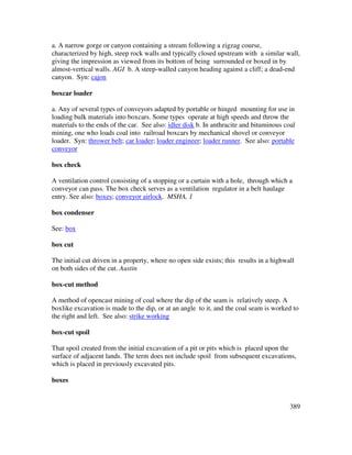 389
a. A narrow gorge or canyon containing a stream following a zigzag course,
characterized by high, steep rock walls and typically closed upstream with a similar wall,
giving the impression as viewed from its bottom of being surrounded or boxed in by
almost-vertical walls. AGI b. A steep-walled canyon heading against a cliff; a dead-end
canyon. Syn: cajon
boxcar loader
a. Any of several types of conveyors adapted by portable or hinged mounting for use in
loading bulk materials into boxcars. Some types operate at high speeds and throw the
materials to the ends of the car. See also: idler disk b. In anthracite and bituminous coal
mining, one who loads coal into railroad boxcars by mechanical shovel or conveyor
loader. Syn: thrower belt; car loader; loader engineer; loader runner. See also: portable
conveyor
box check
A ventilation control consisting of a stopping or a curtain with a hole, through which a
conveyor can pass. The box check serves as a ventilation regulator in a belt haulage
entry. See also: boxes; conveyor airlock. MSHA, 1
box condenser
See: box
box cut
The initial cut driven in a property, where no open side exists; this results in a highwall
on both sides of the cut. Austin
box-cut method
A method of opencast mining of coal where the dip of the seam is relatively steep. A
boxlike excavation is made to the dip, or at an angle to it, and the coal seam is worked to
the right and left. See also: strike working
box-cut spoil
That spoil created from the initial excavation of a pit or pits which is placed upon the
surface of adjacent lands. The term does not include spoil from subsequent excavations,
which is placed in previously excavated pits.
boxes
 