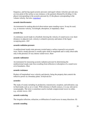 39
frequency, and having equal acoustic pressures and equal volume velocities per unit area
at every point of the surface at any instance, is the quotient obtained by dividing (1) the
phasor corresponding to the acoustic pressure by (2) the phasor corresponding to the
volume velocity. See also: impedance
acoustic interferometer
An instrument for making physical observations upon standing waves. It may be used,
e.g., to measure velocity, wavelength, absorption, or impedance. Hunt
acoustic log
A continuous record made in a borehole showing the velocity of sound waves over short
distances in adjacent rock; velocity is related to porosity and nature of the liquid
occupying pores. AGI
acoustic-radiation pressure
A unidirectional steady-state pressure exerted upon a surface exposed to an acoustic
wave. Such a steady pressure is usually quite small in magnitude and is really observable
only in the presence of very intense sound waves. Hunt
acoustic radiometer
An instrument for measuring acoustic-radiation pressure by determining the
unidirectional steady-state force resulting from reflection or absorption of a sound wave
at its boundaries. Hunt
acoustic resistance
Product of longitudinal wave velocity and density, being the property that controls the
reflective power at a boundary plane. Schieferdecker
acoustics
The study of sound, including its production, transmission, reception, and utilization, esp.
in fluid media such as air or water. With reference to Earth sciences, it is esp. relevant to
oceanography. The term is sometimes used to include compressional waves in solids;
e.g., seismic waves. AGI
acoustic scattering
The irregular reflection, refraction, or diffraction of sound waves in many directions. Hy
acoustic sounding
 