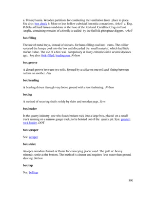 390
a. Pennsylvania. Wooden partitions for conducting the ventilation from place to place.
See also: box check b. More or less hollow cuboidal limonitic concretions. Arkell c. Eng.
Pebbles of hard brown sandstone at the base of the Red and Coralline Crags in East
Anglia, containing remains of a fossil; so called by the Suffolk phosphate diggers. Arkell
box filling
The use of metal trays, instead of shovels, for hand-filling coal into trams. The collier
scooped the lumpy coal into the box and discarded the small material, which had little
market value. The use of a box was compulsory at many collieries until several decades
ago. See also: fork-filled; loading pan. Nelson
box groove
A closed groove between two rolls, formed by a collar on one roll and fitting between
collars on another. Fay
box heading
A heading driven through very loose ground with close timbering. Nelson
boxing
A method of securing shafts solely by slabs and wooden pegs. Zern
box loader
In the quarry industry, one who loads broken rock into a large box, placed on a small
truck running on a narrow gauge track, to be hoisted out of the quarry pit. Syn: grouter;
rock loader. DOT
box scraper
See: scraper
box sluice
An open wooden channel or flume for conveying placer sand. The gold or heavy
minerals settle at the bottom. The method is cleaner and requires less water than ground
sluicing. Nelson
box tap
See: bell tap
 