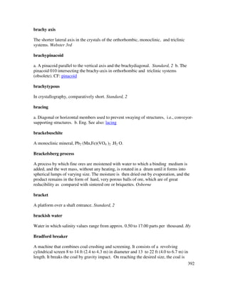 392
brachy axis
The shorter lateral axis in the crystals of the orthorhombic, monoclinic, and triclinic
systems. Webster 3rd
brachypinacoid
a. A pinacoid parallel to the vertical axis and the brachydiagonal. Standard, 2 b. The
pinacoid 010 intersecting the brachy-axis in orthorhombic and triclinic systems
(obsolete). CF: pinacoid
brachytypous
In crystallography, comparatively short. Standard, 2
bracing
a. Diagonal or horizontal members used to prevent swaying of structures, i.e., conveyor-
supporting structures. b. Eng. See also: lacing
brackebuschite
A monoclinic mineral, Pb2 (Mn,Fe)(VO4 )2 .H2 O.
Brackelsberg process
A process by which fine ores are moistened with water to which a binding medium is
added, and the wet mass, without any heating, is rotated in a drum until it forms into
spherical lumps of varying size. The moisture is then dried out by evaporation, and the
product remains in the form of hard, very porous balls of ore, which are of great
reducibility as compared with sintered ore or briquettes. Osborne
bracket
A platform over a shaft entrance. Standard, 2
brackish water
Water in which salinity values range from approx. 0.50 to 17.00 parts per thousand. Hy
Bradford breaker
A machine that combines coal crushing and screening. It consists of a revolving
cylindrical screen 8 to 14 ft (2.4 to 4.3 m) in diameter and 13 to 22 ft (4.0 to 6.7 m) in
length. It breaks the coal by gravity impact. On reaching the desired size, the coal is
 