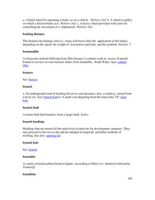 395
a. A hand wheel for operating a brake, as on a vehicle. Webster 2nd b. A wheel or pulley
on which a friction brake acts. Webster 2nd c. A heavy wheel provided with cams for
controlling the movement of a triphammer. Webster 2nd
braking distance
Tbe distance the haulage unit (i.e., train) will travel after the application of the brakes,
depending on the speed, the weight of locomotive and train, and the gradient. Sinclair, 5
brammallite
A micaceous mineral differing from illite because it contains soda in excess of potash.
Found in crevices in coal measure shales from Llandebie, South Wales. Syn: sodium
illite
brances
See: brasses
branch
a. An underground road or heading driven in coal measures; also, a roadway turned from
a level, etc. Syn: branch hole b. A small vein departing from the main lode. CF: main
hole
branch fault
A minor fault that branches from a larger fault. Stokes
branch headings
Headings that are turned off the main level at intervals for development purposes. They
may proceed to the rise or dip and are adopted in longwall and pillar methods of
working. See also: opening out
branch hole
See: branch
branchite
A variety of hydrocarbon found in lignite. According to Hintz it is identical with hartite.
Tomkeieff
brandisite
 
