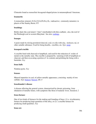 396
Clintonite found as monoclinic hexagonal-shaped prisms in metamorphosed limestone.
brannerite
A monoclinic mineral, (U,Ca,Y,Ce)(Ti,Fe)2 O6 ; radioactive; commonly metamict; in
placers of the Stanley Basin, UT.
brashings
Brittle shale (the coal miner's "slate") interbedded with thin coalbeds; also, the roof of
the Pittsburgh coal in western Maryland. See also: rashings
brasque
A paste made by mixing powdered charcoal, coal, or coke with clay, molasses, tar, or
other suitable substance. Used for lining hearths, crucibles, etc. Syn: steep
brasqued crucible
A crucible lined with charcoal or lampblack, and used for the reduction of oxides of
metals to the metallic state. The crucible is prepared by ramming it full of lampblack or
charcoal, and then excavating a portion of its contents and polishing the lining with a
burnisher. Fay
brass balls
Nodular pyrite. Fay
brasses
Mineral impurities in coal, of yellow metallic appearance, consisting mainly of iron
sulfides. Syn: brances; brassyn. BS, 4
brassfounder's disease
A disease affecting the general system, characterized by chronic poisoning from
inhalation of metallic fumes, with symptoms like those of malarial fever. Standard, 2
brass furnace
One of two kinds of furnaces for the making and founding of brass: (1) a reverberatory
furnace for producing large quantities of the alloy, or (2) a crucible furnace for
producing small quantities. Fay
brass ore
 