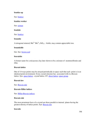398
brattice up
See: brattice
brattice worker
See: airman
brattish
See: brattice
braunite
A tetragonal mineral, Mn2+
Mn3+
6 SiO12 ; brittle; may contain appreciable iron.
braunkohle
Ger. See: brown coal
bravaisite
A former name for a micaceous clay later shown to be a mixture of montmorillonite and
illite.
Bravais lattice
One of 14 ways points may be arrayed periodically in space such that each point is in an
identical point environment. Every crystal structure has associated with it a Bravais
lattice. Syn: space lattice; crystal lattice. CF: direct lattice; space group.
Bravais law
See: Bravais rule
Bravais-Miller indices
See: Miller-Bravais indices
Bravais rule
The most prominent faces of a crystal are those parallel to internal planes having the
greatest density of lattice points. Syn: Bravais law
bravoite
 