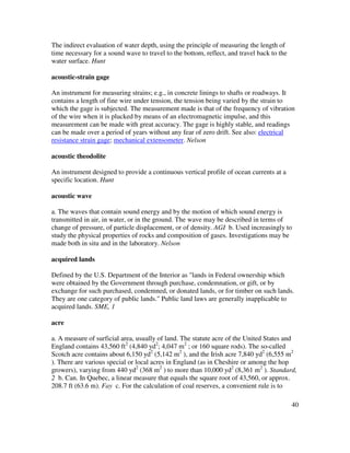 40
The indirect evaluation of water depth, using the principle of measuring the length of
time necessary for a sound wave to travel to the bottom, reflect, and travel back to the
water surface. Hunt
acoustic-strain gage
An instrument for measuring strains; e.g., in concrete linings to shafts or roadways. It
contains a length of fine wire under tension, the tension being varied by the strain to
which the gage is subjected. The measurement made is that of the frequency of vibration
of the wire when it is plucked by means of an electromagnetic impulse, and this
measurement can be made with great accuracy. The gage is highly stable, and readings
can be made over a period of years without any fear of zero drift. See also: electrical
resistance strain gage; mechanical extensometer. Nelson
acoustic theodolite
An instrument designed to provide a continuous vertical profile of ocean currents at a
specific location. Hunt
acoustic wave
a. The waves that contain sound energy and by the motion of which sound energy is
transmitted in air, in water, or in the ground. The wave may be described in terms of
change of pressure, of particle displacement, or of density. AGI b. Used increasingly to
study the physical properties of rocks and composition of gases. Investigations may be
made both in situ and in the laboratory. Nelson
acquired lands
Defined by the U.S. Department of the Interior as "lands in Federal ownership which
were obtained by the Government through purchase, condemnation, or gift, or by
exchange for such purchased, condemned, or donated lands, or for timber on such lands.
They are one category of public lands." Public land laws are generally inapplicable to
acquired lands. SME, 1
acre
a. A measure of surficial area, usually of land. The statute acre of the United States and
England contains 43,560 ft2
(4,840 yd2
; 4,047 m2
; or 160 square rods). The so-called
Scotch acre contains about 6,150 yd2
(5,142 m2
), and the Irish acre 7,840 yd2
(6,555 m2
). There are various special or local acres in England (as in Cheshire or among the hop
growers), varying from 440 yd2
(368 m2
) to more than 10,000 yd2
(8,361 m2
). Standard,
2 b. Can. In Quebec, a linear measure that equals the square root of 43,560, or approx.
208.7 ft (63.6 m). Fay c. For the calculation of coal reserves, a convenient rule is to
 