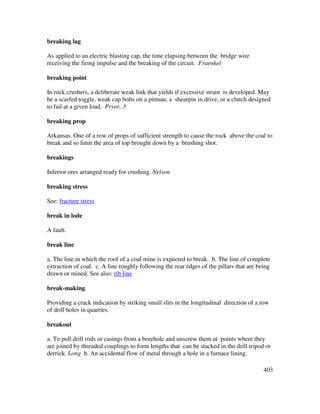 403
breaking lag
As applied to an electric blasting cap, the time elapsing between the bridge wire
receiving the firing impulse and the breaking of the circuit. Fraenkel
breaking point
In rock crushers, a deliberate weak link that yields if excessive strain is developed. May
be a scarfed toggle, weak cap bolts on a pitman, a shearpin in drive, or a clutch designed
to fail at a given load. Pryor, 3
breaking prop
Arkansas. One of a row of props of sufficient strength to cause the rock above the coal to
break and so limit the area of top brought down by a brushing shot.
breakings
Inferior ores arranged ready for crushing. Nelson
breaking stress
See: fracture stress
break in lode
A fault.
break line
a. The line in which the roof of a coal mine is expected to break. b. The line of complete
extraction of coal. c. A line roughly following the rear edges of the pillars that are being
drawn or mined. See also: rib line
break-making
Providing a crack indication by striking small slits in the longitudinal direction of a row
of drill holes in quarries.
breakout
a. To pull drill rods or casings from a borehole and unscrew them at points where they
are joined by threaded couplings to form lengths that can be stacked in the drill tripod or
derrick. Long b. An accidental flow of metal through a hole in a furnace lining.
 