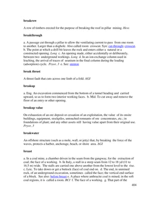 404
breakrow
A row of timbers erected for the purpose of breaking the roof in pillar mining. Hess
breakthrough
a. A passage cut through a pillar to allow the ventilating current to pass from one room
to another. Larger than a doghole. Also called room crosscut. Syn: cut-through; crosscut.
b. The point at which a drill bit leaves the rock and enters either a natural or a
constructed opening. Long c. An opening made, either accidentally or deliberately,
between two underground workings. Long d. In an ion-exchange column used in
leaching, the arrival of traces of uranium in the final column during the loading
(adsorption) cycle. Pryor, 3 e. See: stenton
break thrust
A thrust fault that cuts across one limb of a fold. AGI
breakup
a. Eng. An excavation commenced from the bottom of a tunnel heading and carried
upward, so as to form two interior working faces. b. Mid. To cut away and remove the
floor of an entry or other opening.
breakup value
On exhaustion of an ore deposit or cessation of an exploitation, the value of its onsite
buildings, equipment, stockpiles, untouched remnants of ore concentrates, etc.; in
foundations of plant; and any other assets still having value apart from their original use.
Pryor, 3
breakwater
An offshore structure (such as a mole, wall, or jetty) that, by breaking the force of the
waves, protects a harbor, anchorage, beach, or shore area. AGI
breast
a. In a coal mine, a chamber driven in the seam from the gangway, for the extraction of
coal; the face of a working. b. In Italy, a stall in a steep seam from 12 to 18 yd (11 to
16.5 m) wide. The stalls are carried one above another from the lowest level to the rise.
c. Leic. To take down or get a buttock (face) of coal end on. d. The end, in unmined
rock, of an underground excavation, sometimes called the face; the vertical end surface
of a block. See also: before breast e. A place where anthracite coal is mined; in the soft
coal regions, it is called a room. BCI f. The face of a working. g. That part of the
 