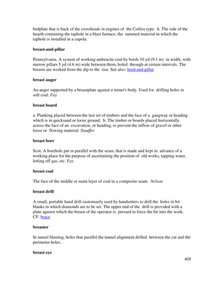405
bedplate that is back of the crossheads in engines of the Corliss type. h. The side of the
hearth containing the taphole in a blast furnace; the rammed material in which the
taphole is installed in a cupola.
breast-and-pillar
Pennsylvania. A system of working anthracite coal by bords 10 yd (9.1 m) in width, with
narrow pillars 5 yd (4.6 m) wide between them, holed through at certain intervals. The
breasts are worked from the dip to the rise. See also: bord-and-pillar
breast auger
An auger supported by a breastplate against a miner's body. Used for drilling holes in
soft coal. Fay
breast board
a. Planking placed between the last set of timbers and the face of a gangway or heading
which is in quicksand or loose ground. b. The timber or boards placed horizontally
across the face of an excavation, or heading, to prevent the inflow of gravel or other
loose or flowing material. Stauffer
breast bore
Scot. A borehole put in parallel with the seam, that is made and kept in advance of a
working place for the purpose of ascertaining the position of old works, tapping water,
letting off gas, etc. Fay
breast coal
The face of the middle or main layer of coal in a composite seam. Nelson
breast drill
A small, portable hand drill customarily used by handsetters to drill the holes in bit
blanks in which diamonds are to be set. The upper end of the drill is provided with a
plate against which the breast of the operator is pressed to force the bit into the work.
CF: brace
breaster
In tunnel blasting, holes that parallel the tunnel alignment drilled between the cut and the
perimeter holes.
breast eye
 