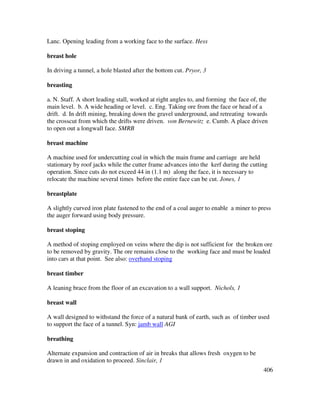 406
Lanc. Opening leading from a working face to the surface. Hess
breast hole
In driving a tunnel, a hole blasted after the bottom cut. Pryor, 3
breasting
a. N. Staff. A short leading stall, worked at right angles to, and forming the face of, the
main level. b. A wide heading or level. c. Eng. Taking ore from the face or head of a
drift. d. In drift mining, breaking down the gravel underground, and retreating towards
the crosscut from which the drifts were driven. von Bernewitz e. Cumb. A place driven
to open out a longwall face. SMRB
breast machine
A machine used for undercutting coal in which the main frame and carriage are held
stationary by roof jacks while the cutter frame advances into the kerf during the cutting
operation. Since cuts do not exceed 44 in (1.1 m) along the face, it is necessary to
relocate the machine several times before the entire face can be cut. Jones, 1
breastplate
A slightly curved iron plate fastened to the end of a coal auger to enable a miner to press
the auger forward using body pressure.
breast stoping
A method of stoping employed on veins where the dip is not sufficient for the broken ore
to be removed by gravity. The ore remains close to the working face and must be loaded
into cars at that point. See also: overhand stoping
breast timber
A leaning brace from the floor of an excavation to a wall support. Nichols, 1
breast wall
A wall designed to withstand the force of a natural bank of earth, such as of timber used
to support the face of a tunnel. Syn: jamb wall AGI
breathing
Alternate expansion and contraction of air in breaks that allows fresh oxygen to be
drawn in and oxidation to proceed. Sinclair, 1
 