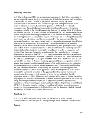 407
breathing apparatus
a. A filter self-rescuer (FSR) is a respiratory protective device that filters ambient air of
carbon monoxide, converting it to carbon dioxide. Exhaled air is vented back to ambient.
Also called a gas mask. Duration of protection is limited, usually, by water
contamination of the chemical bed. Used for escape from underground mines in the
event of a fire or explosion. Requirement specified in 30 CFR 75.1714-2(e)(2).
Apparatus must be certified as providing at least one hour of respiratory protection.
Apparatus available in the United States are the Draeger 910 and the MSA W-65, both
certified for one hour. b. A self-contained self-rescuer (SCSR) is a respiratory protective
device that provides breathing gas independent of the ambient atmosphere, containing
its own oxygen source. Also called an oxygen self-rescuer. Air is exchanged between the
user's lungs and a breathing bag. Oxygen consumed by the user is replaced by the
apparatus from its oxygen source, stored either in chemical or compressed form. Carbon
dioxide produced by the user is removed by a chemical absorbent in the apparatus
breathing circuit. Duration of protection is determined by both quantity of stored oxygen
and carbon dioxide absorption capacity. SCSRs differ from rescue breathing apparatus
in that the breathing bag is not protected by a rigid cover in order to reduce size and
weight. Used for escape from underground mines in the event of a fire or explosion.
Requirement specified in 30 CFR 75.1714. Apparatus must be certified as providing at
least one hour of respiratory protection. Apparatus available in the United States are the
CSE SR-100, the Draeger OXY K plus, the MSA Portal-Pack, the Ocenco EBA 6.5, all
certified for one hour. c. A rescue breathing apparatus (RBA) is a respiratory protective
device that provides breathing gas independent of the ambient atmosphere, containing
its own oxygen source. Air is exchanged between the user's lungs and a breathing bag.
Oxygen consumed by the user is replaced by the apparatus from its oxygen source,
stored in compressed form in most apparatus. Carbon dioxide produced by the user is
removed by a chemical absorbent in the apparatus breathing circuit. Duration of
protection is determined by both quantity of stored oxygen and carbon dioxide
absorption capacity. RBAs differ from self-contained self-rescuers in that the breathing
bag is protected by a rigid cover in order to prevent accidental puncture or tear. Used for
entry into underground mines after a fire or explosion in order to reestablish the
ventilation system, rescue trapped miners, and put out fires. Requirement specified in 30
CFR 49.1. Apparatus must be certified as providing at least two hours of respiratory
protection. Apparatus available in the United States are the Biomarine BioPak 240 and
the Draeger BG-174A, both certified for four hours.
breathing cave
a. A cave in which air is alternately blown out and sucked in at the entrance.
Schieferdecker b. A narrow part in a passage through which air blows. Schieferdecker
breccia
 