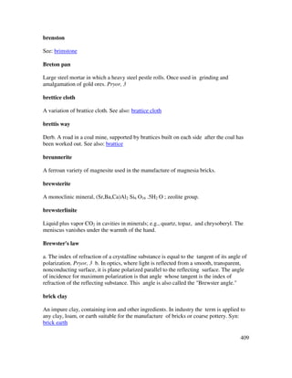 409
brenston
See: brimstone
Breton pan
Large steel mortar in which a heavy steel pestle rolls. Once used in grinding and
amalgamation of gold ores. Pryor, 3
brettice cloth
A variation of brattice cloth. See also: brattice cloth
brettis way
Derb. A road in a coal mine, supported by brattices built on each side after the coal has
been worked out. See also: brattice
breunnerite
A ferroan variety of magnesite used in the manufacture of magnesia bricks.
brewsterite
A monoclinic mineral, (Sr,Ba,Ca)Al2 Si6 O16 .5H2 O ; zeolite group.
brewsterlinite
Liquid plus vapor CO2 in cavities in minerals; e.g., quartz, topaz, and chrysoberyl. The
meniscus vanishes under the warmth of the hand.
Brewster's law
a. The index of refraction of a crystalline substance is equal to the tangent of its angle of
polarization. Pryor, 3 b. In optics, where light is reflected from a smooth, transparent,
nonconducting surface, it is plane polarized parallel to the reflecting surface. The angle
of incidence for maximum polarization is that angle whose tangent is the index of
refraction of the reflecting substance. This angle is also called the "Brewster angle."
brick clay
An impure clay, containing iron and other ingredients. In industry the term is applied to
any clay, loam, or earth suitable for the manufacture of bricks or coarse pottery. Syn:
brick earth
 