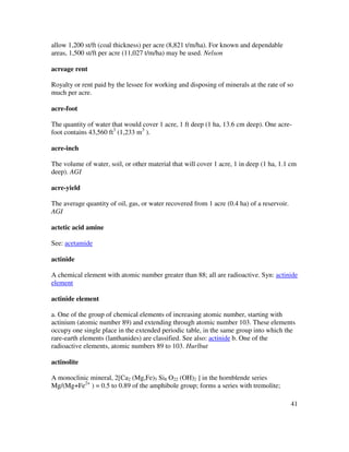 41
allow 1,200 st/ft (coal thickness) per acre (8,821 t/m/ha). For known and dependable
areas, 1,500 st/ft per acre (11,027 t/m/ha) may be used. Nelson
acreage rent
Royalty or rent paid by the lessee for working and disposing of minerals at the rate of so
much per acre.
acre-foot
The quantity of water that would cover 1 acre, 1 ft deep (1 ha, 13.6 cm deep). One acre-
foot contains 43,560 ft3
(1,233 m3
).
acre-inch
The volume of water, soil, or other material that will cover 1 acre, 1 in deep (1 ha, 1.1 cm
deep). AGI
acre-yield
The average quantity of oil, gas, or water recovered from 1 acre (0.4 ha) of a reservoir.
AGI
actetic acid amine
See: acetamide
actinide
A chemical element with atomic number greater than 88; all are radioactive. Syn: actinide
element
actinide element
a. One of the group of chemical elements of increasing atomic number, starting with
actinium (atomic number 89) and extending through atomic number 103. These elements
occupy one single place in the extended periodic table, in the same group into which the
rare-earth elements (lanthanides) are classified. See also: actinide b. One of the
radioactive elements, atomic numbers 89 to 103. Hurlbut
actinolite
A monoclinic mineral, 2[Ca2 (Mg,Fe)5 Si8 O22 (OH)2 ] in the hornblende series
Mg/(Mg+Fe2+
) = 0.5 to 0.89 of the amphibole group; forms a series with tremolite;
 