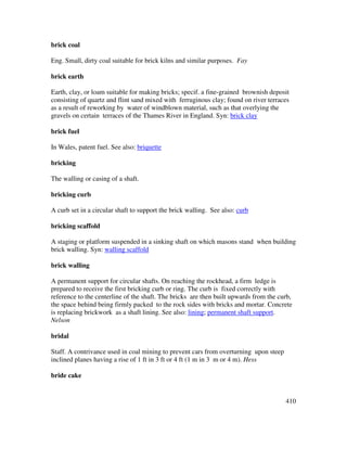 410
brick coal
Eng. Small, dirty coal suitable for brick kilns and similar purposes. Fay
brick earth
Earth, clay, or loam suitable for making bricks; specif. a fine-grained brownish deposit
consisting of quartz and flint sand mixed with ferruginous clay; found on river terraces
as a result of reworking by water of windblown material, such as that overlying the
gravels on certain terraces of the Thames River in England. Syn: brick clay
brick fuel
In Wales, patent fuel. See also: briquette
bricking
The walling or casing of a shaft.
bricking curb
A curb set in a circular shaft to support the brick walling. See also: curb
bricking scaffold
A staging or platform suspended in a sinking shaft on which masons stand when building
brick walling. Syn: walling scaffold
brick walling
A permanent support for circular shafts. On reaching the rockhead, a firm ledge is
prepared to receive the first bricking curb or ring. The curb is fixed correctly with
reference to the centerline of the shaft. The bricks are then built upwards from the curb,
the space behind being firmly packed to the rock sides with bricks and mortar. Concrete
is replacing brickwork as a shaft lining. See also: lining; permanent shaft support.
Nelson
bridal
Staff. A contrivance used in coal mining to prevent cars from overturning upon steep
inclined planes having a rise of 1 ft in 3 ft or 4 ft (1 m in 3 m or 4 m). Hess
bride cake
 