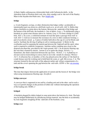 411
A black, highly carbonaceous slickensided shale with Carbonicola shells, in the
Adwalton stone or Flockton thick coal; also, dirty smudgy coal in the roof of the Stanley
Main in the Snydale-don Pedro area. Syn: bright cake
bridge
a. A rock fragment, cavings, or other obstruction that lodges (either accidentally or
intentionally) part way down in a drill hole (such as in an oil well). AGI b. Debris that
plugs a borehole at a point above the bottom. Between the underside of the bridge and
the bottom of the drill hole, the borehole is free of debris. Long c. To deliberately plug a
borehole at a point some distance above its bottom. Long d. To form a bridge in a drill
hole. AGI e. In a cave, a solutional remnant of rock that spans a passage from wall to
wall. AGI f. A device to measure the resistance of a wire or other conductor forming a
part of an electric circuit. g. A piece of timber held above the cap of a set by blocks and
used to facilitate the driving of spiling in soft or running ground. h. Refers to the
overburden used for spanning the natural gap between the highwall and the spoil, when
such is required to establish a temporary machine surface standing area closer to the
disposal area than that provided by the virgin ground. AGI i. In an electric blasting cap,
the wire that is heated by electric current so as to ignite the charge. Nichols, 1 j.
Sometimes, the shunt connection between the cap wires. Nichols, 1 k. A plankway or
elevator used in ironworking to convey fuel or ore to the mouth of a furnace. Webster
3rd l. A refractory bar, or member, or fire clay placed across the surface of the batch in
a tank furnace near the working end to hold back the scum, or gall. Mersereau, 2 m. The
structure formed by the end walls of the adjacent melter and refiner compartments of a
tank and the covers spanning the gap between the end walls. ASTM n. See: air crossing
bridge break
The time that elapses between the application of current and the fusion of the bridge wire
when using instantaneous blasting caps. Streefkerk
bridge conveyor
A conveyor that is supported at one end by a loading unit and at the other end in such a
way as to permit changes in the position of either end without interrupting the operation
of the loading unit. NEMA, 2
bridged
A borehole plugged by debris lodged at some point above the bottom of a hole. The hole
may be bridged deliberately by introducing foreign material into the hole or accidentally
by rock fragments sloughing off the sidewalls of the borehole. Long
bridge over
 