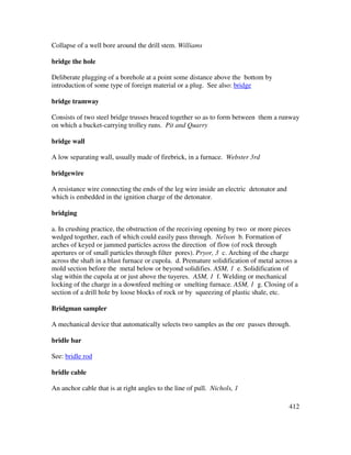 412
Collapse of a well bore around the drill stem. Williams
bridge the hole
Deliberate plugging of a borehole at a point some distance above the bottom by
introduction of some type of foreign material or a plug. See also: bridge
bridge tramway
Consists of two steel bridge trusses braced together so as to form between them a runway
on which a bucket-carrying trolley runs. Pit and Quarry
bridge wall
A low separating wall, usually made of firebrick, in a furnace. Webster 3rd
bridgewire
A resistance wire connecting the ends of the leg wire inside an electric detonator and
which is embedded in the ignition charge of the detonator.
bridging
a. In crushing practice, the obstruction of the receiving opening by two or more pieces
wedged together, each of which could easily pass through. Nelson b. Formation of
arches of keyed or jammed particles across the direction of flow (of rock through
apertures or of small particles through filter pores). Pryor, 3 c. Arching of the charge
across the shaft in a blast furnace or cupola. d. Premature solidification of metal across a
mold section before the metal below or beyond solidifies. ASM, 1 e. Solidification of
slag within the cupola at or just above the tuyeres. ASM, 1 f. Welding or mechanical
locking of the charge in a downfeed melting or smelting furnace. ASM, 1 g. Closing of a
section of a drill hole by loose blocks of rock or by squeezing of plastic shale, etc.
Bridgman sampler
A mechanical device that automatically selects two samples as the ore passes through.
bridle bar
See: bridle rod
bridle cable
An anchor cable that is at right angles to the line of pull. Nichols, 1
 