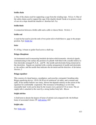 413
bridle chain
a. One of the chains used for supporting a cage from the winding rope. Nelson b. One of
the safety chains used to support the cage if the shackle should break or to protect a train
of cars on a slope should the shackle or drawbar fail. Fay
bridle hitch
A connection between a bridle cable and a cable or sheave block. Nichols, 1
bridle rod
A steel tie bar used to join the ends of two point rails to hold them to gage in the proper
position. Syn: bridle bar
brier
N. of Eng. A beam or girder fixed across a shaft top.
Briggs clinophone
An instrument used in measuring borehole deviation which transmits electrical signals,
communicating to the surface the position of a plumb bob fitted with a needle relative to
four electrodes arranged N.,S.,E., and W.--the needle and electrodes being immersed in
the electrolyte. Signals are matched with a similar arrangement of needle and electrodes
at the surface, and the needle then indicates the deviation and the direction of deviation.
Sinclair, 2
Briggs equalizer
This consists of a head harness, mouthpiece, and noseclip, corrugated breathing tube,
Briggs equalizing device, 120 ft (36.58 m) of reinforced air tubes, and a strainer and
spike. It has neither bellows nor rotary blower but depends entirely on the action of the
equalizer for comfortabIe respiration. The resistance to breathing is so low that
reasonably hard work can be done by the wearer over a period of 2 h or more. The air
supply tube is attached to the waist by a strong leather body belt. Mason
bright attritus
A field term to denote the degree of luster of attrital coal compared with the brilliant
luster of associated vitrain. CF: dull attritus AGI
bright cake
See: bride cake
 
