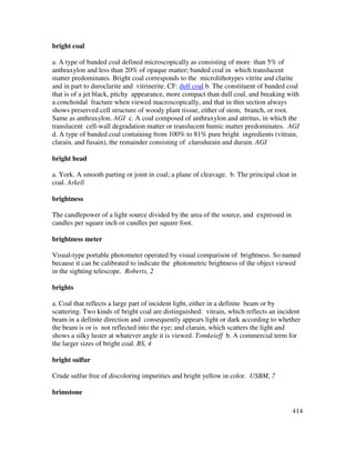 414
bright coal
a. A type of banded coal defined microscopically as consisting of more than 5% of
anthraxylon and less than 20% of opaque matter; banded coal in which translucent
matter predominates. Bright coal corresponds to the microlithotypes vitrite and clarite
and in part to duroclarite and vitrinerite. CF: dull coal b. The constituent of banded coal
that is of a jet black, pitchy appearance, more compact than dull coal, and breaking with
a conchoidal fracture when viewed macroscopically, and that in thin section always
shows preserved cell structure of woody plant tissue, either of stem, branch, or root.
Same as anthraxylon. AGI c. A coal composed of anthraxylon and attritus, in which the
translucent cell-wall degradation matter or translucent humic matter predominates. AGI
d. A type of banded coal containing from 100% to 81% pure bright ingredients (vitrain,
clarain, and fusain), the remainder consisting of clarodurain and durain. AGI
bright head
a. York. A smooth parting or joint in coal; a plane of cleavage. b. The principal cleat in
coal. Arkell
brightness
The candlepower of a light source divided by the area of the source, and expressed in
candles per square inch or candles per square foot.
brightness meter
Visual-type portable photometer operated by visual comparison of brightness. So named
because it can be calibrated to indicate the photometric brightness of the object viewed
in the sighting telescope. Roberts, 2
brights
a. Coal that reflects a large part of incident light, either in a definite beam or by
scattering. Two kinds of bright coal are distinguished: vitrain, which reflects an incident
beam in a definite direction and consequently appears light or dark according to whether
the beam is or is not reflected into the eye; and clarain, which scatters the light and
shows a silky luster at whatever angle it is viewed. Tomkeieff b. A commercial term for
the larger sizes of bright coal. BS, 4
bright sulfur
Crude sulfur free of discoloring impurities and bright yellow in color. USBM, 7
brimstone
 
