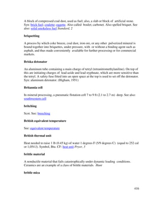 416
A block of compressed coal dust, used as fuel; also, a slab or block of artificial stone.
Syn: brick fuel; coalette; eggette. Also called boulet; carbonet. Also spelled briquet. See
also: solid smokeless fuel Standard, 2
briquetting
A process by which coke breeze, coal dust, iron ore, or any other pulverized mineral is
bound together into briquettes, under pressure, with or without a binding agent such as
asphalt, and thus made conveniently available for further processing or for commercial
markets.
Briska detonator
An aluminum tube containing a main charge of tetryl (tetranitromethylaniline). On top of
this are initiating charges of lead azide and lead styphnate, which are more sensitive than
the tetryl. A safety fuse fitted into an open space at the top is used to set off the detonator.
Syn: aluminum detonator. (Higham, 1951)
Britannia cell
In mineral processing, a pneumatic flotation cell 7 to 9 ft (2.1 to 2.7 m) deep. See also:
southwestern cell
britching
Scot. See: breeching
British equivalent temperature
See: equivalent temperature
British thermal unit
Heat needed to raise 1 lb (0.45 kg) of water 1 degrees F (5/9 degrees C) (equal to 252 cal
or 1,054 J). Symbol, Btu. CF: heat unit Pryor, 3
brittle material
A nonductile material that fails catastrophically under dynamic loading conditions.
Ceramics are an example of a class of brittle materials. Hunt
brittle mica
 